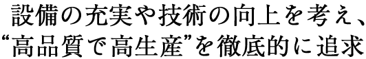  設備の充実や技術の向上を考え、“高品質で高生産”を徹底的に追求